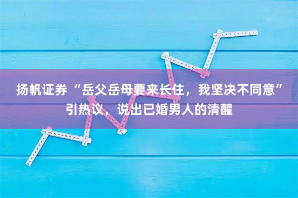 扬帆证券 “岳父岳母要来长住，我坚决不同意”引热议，说出已婚男人的清醒