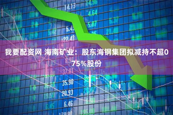 我要配资网 海南矿业：股东海钢集团拟减持不超075%股份