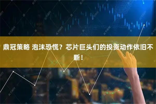 鼎冠策略 泡沫恐慌？芯片巨头们的投资动作依旧不断！