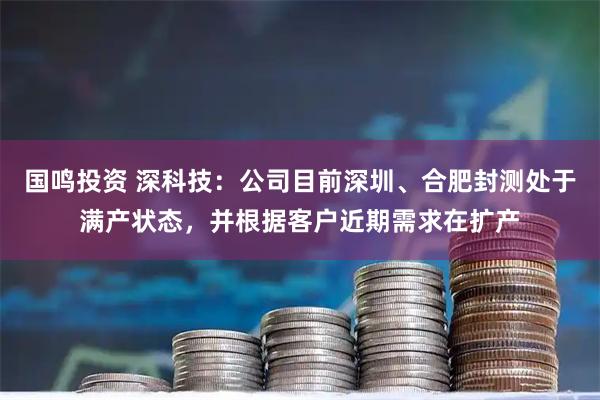 国鸣投资 深科技：公司目前深圳、合肥封测处于满产状态，并根据客户近期需求在扩产