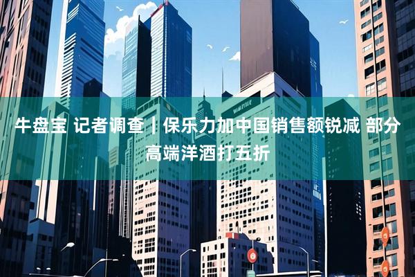 牛盘宝 记者调查｜保乐力加中国销售额锐减 部分高端洋酒打五折