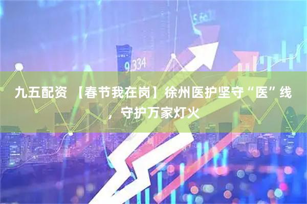 九五配资 【春节我在岗】徐州医护坚守“医”线，守护万家灯火