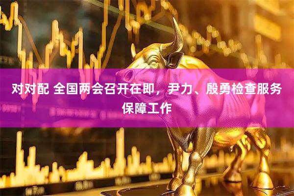 对对配 全国两会召开在即，尹力、殷勇检查服务保障工作