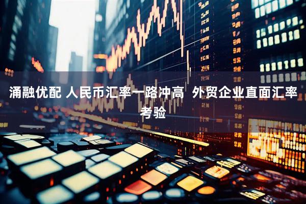 涌融优配 人民币汇率一路冲高  外贸企业直面汇率考验
