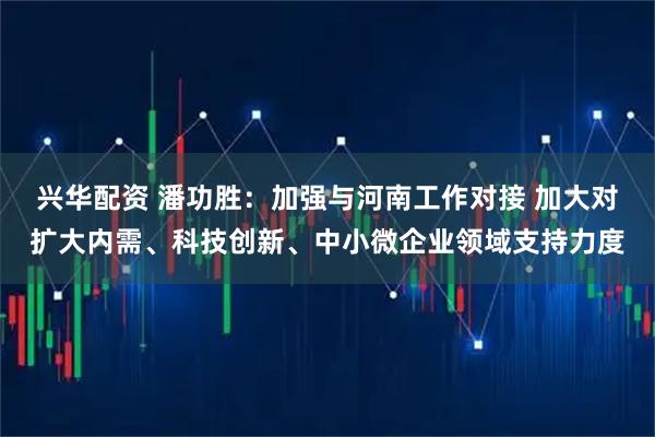 兴华配资 潘功胜：加强与河南工作对接 加大对扩大内需、科技创新、中小微企业领域支持力度