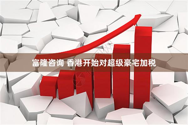 富隆咨询 香港开始对超级豪宅加税