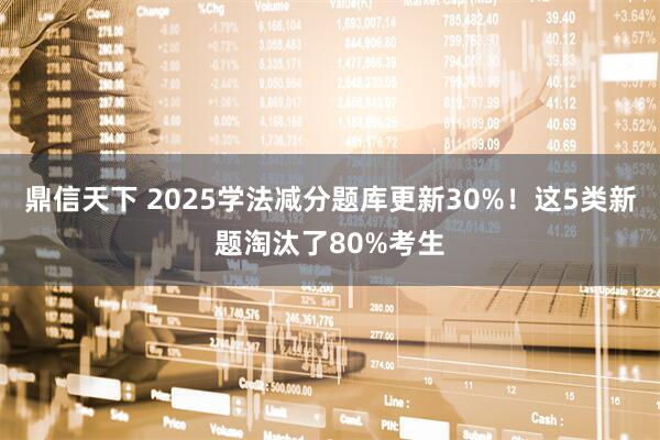 鼎信天下 2025学法减分题库更新30%！这5类新题淘汰了80%考生
