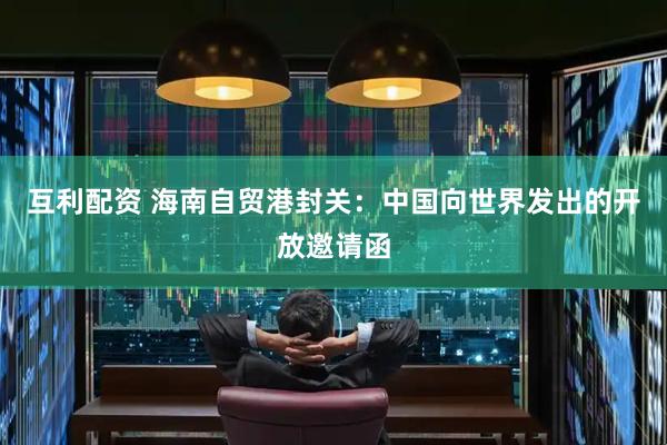 互利配资 海南自贸港封关：中国向世界发出的开放邀请函