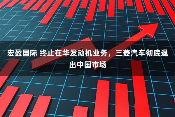宏盈国际 终止在华发动机业务，三菱汽车彻底退出中国市场