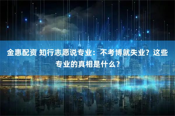 金惠配资 知行志愿说专业：不考博就失业？这些专业的真相是什么？