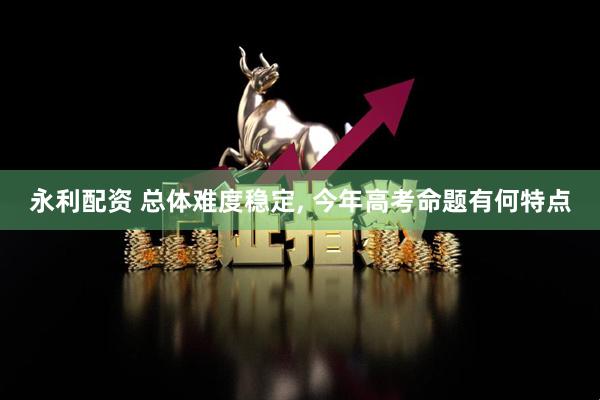 永利配资 总体难度稳定, 今年高考命题有何特点