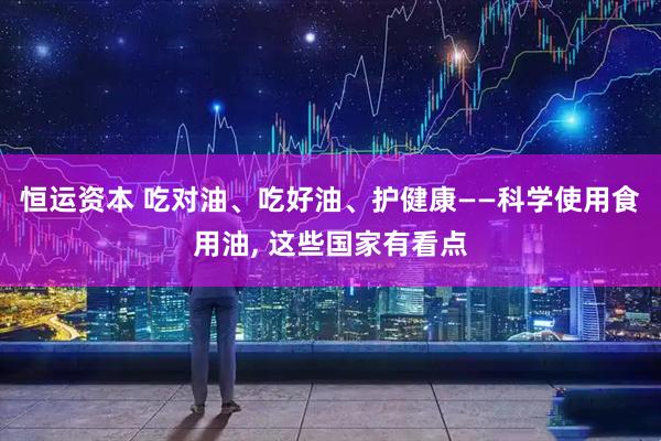 恒运资本 吃对油、吃好油、护健康——科学使用食用油, 这些国家有看点
