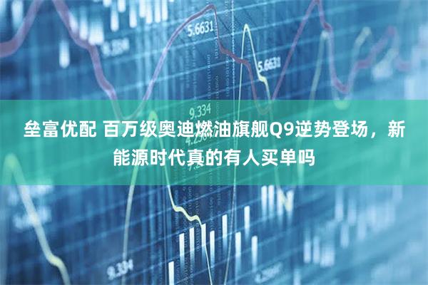 垒富优配 百万级奥迪燃油旗舰Q9逆势登场,新能源时代真的有人买单吗